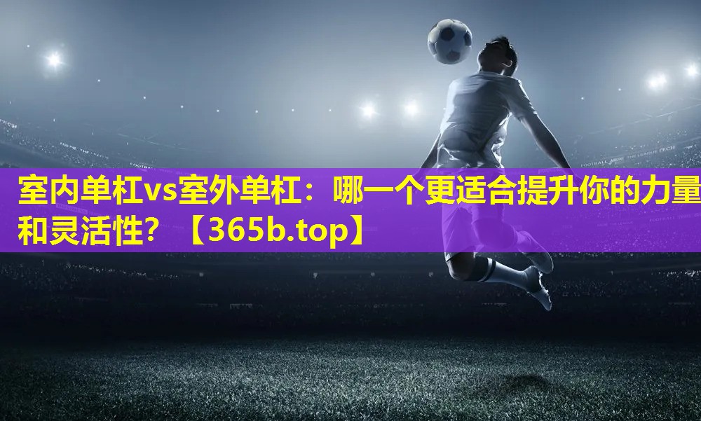 室内单杠vs室外单杠：哪一个更适合提升你的力量和灵活性？
